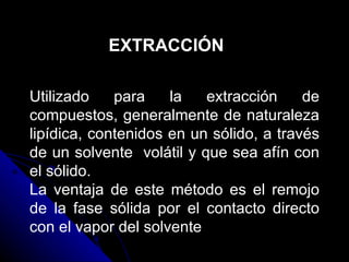 EXTRACCIÓN Utilizado para la extracción de compuestos, generalmente de naturaleza lipídica, contenidos en un sólido, a través de un solvente  volátil y que sea afín con el sólido. La ventaja de este método es el remojo de la fase sólida por el contacto directo con el vapor del solvente 