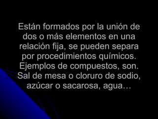 Están formados por la unión de dos o más elementos en una relación fija, se pueden separa por procedimientos químicos. Ejemplos de compuestos, son. Sal de mesa o cloruro de sodio, azúcar o sacarosa, agua… 