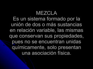 MEZCLA Es un sistema formado por la unión de dos o más sustancias en relación variable, las mismas que conservan sus propiedades, pues no se encuentran unidas químicamente, solo presentan una asociación física. 