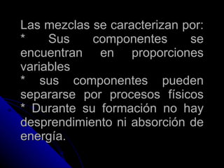 Las mezclas se caracterizan por: * Sus componentes se encuentran en proporciones variables * sus componentes pueden separarse por procesos físicos * Durante su formación no hay desprendimiento ni absorción de energía. 