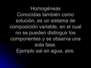 Homogéneas
   Conocidas también como
  solución, es un sistema de
composición variable, en el cual
  no se pueden distinguir los
componentes y se observa una
          sola fase.
  Ejemplo sal en agua, aire.
 