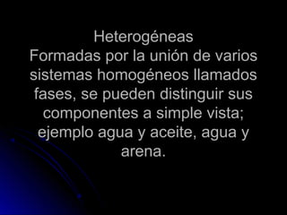 Heterogéneas
Formadas por la unión de varios
sistemas homogéneos llamados
 fases, se pueden distinguir sus
   componentes a simple vista;
  ejemplo agua y aceite, agua y
             arena.
 