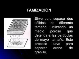 TAMIZACIÓN

   Sirve para separar dos
   sólidos de diferente
   tamaño, utilizando un
   medio     poroso     que
   detenga a las partículas
   de mayor tamaño. Este
   proceso    sirve    para
   separar     arena     de
   granillo.
 