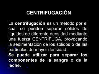 CENTRIFUGACIÓN

La centrifugación es un método por el
cual se pueden separar sólidos de
líquidos de diferente densidad mediante
una fuerza CENTRÍFUGA, provocando
la sedimentación de los sólidos o de las
partículas de mayor densidad.
Se puede utilizar para separar los
componentes de la sangre o de la
leche.
 