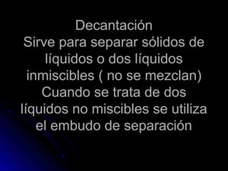 Decantación
 Sirve para separar sólidos de
      líquidos o dos líquidos
  inmiscibles ( no se mezclan)
     Cuando se trata de dos
líquidos no miscibles se utiliza
    el embudo de separación
 