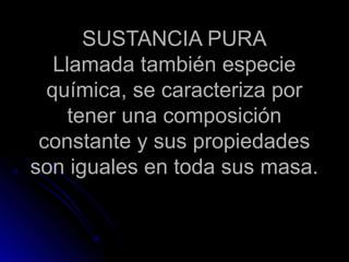 SUSTANCIA PURA
   Llamada también especie
  química, se caracteriza por
     tener una composición
 constante y sus propiedades
son iguales en toda sus masa.
 