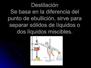 Destilación
 Se basa en la diferencia del
punto de ebullición, sirve para
 separar sólidos de líquidos o
    dos líquidos miscibles.
 