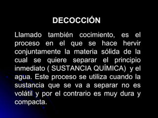 DECOCCIÓN
Llamado también cocimiento, es el
proceso en el que se hace hervir
conjuntamente la materia sólida de la
cual se quiere separar el principio
inmediato ( SUSTANCIA QUÍMICA) y el
agua. Este proceso se utiliza cuando la
sustancia que se va a separar no es
volátil y por el contrario es muy dura y
compacta.
 