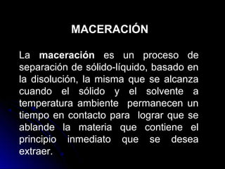 MACERACIÓN

La maceración es un proceso de
separación de sólido-líquido, basado en
la disolución, la misma que se alcanza
cuando el sólido y el solvente a
temperatura ambiente permanecen un
tiempo en contacto para lograr que se
ablande la materia que contiene el
principio inmediato que se desea
extraer.
 
