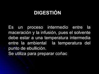 DIGESTIÓN

Es un proceso intermedio entre la
maceración y la infusión, pues el solvente
debe estar a una temperatura intermedia
entre la ambiental la temperatura del
punto de ebullición.
Se utiliza para preparar coñac
 