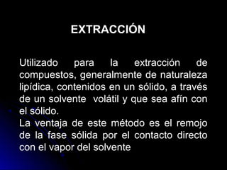 EXTRACCIÓN

Utilizado    para    la   extracción     de
compuestos, generalmente de naturaleza
lipídica, contenidos en un sólido, a través
de un solvente volátil y que sea afín con
el sólido.
La ventaja de este método es el remojo
de la fase sólida por el contacto directo
con el vapor del solvente
 