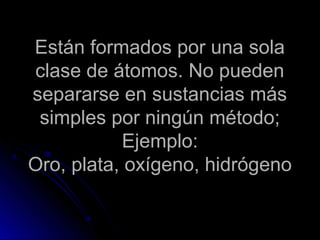 Están formados por una sola
clase de átomos. No pueden
separarse en sustancias más
 simples por ningún método;
            Ejemplo:
Oro, plata, oxígeno, hidrógeno
 