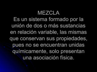 MEZCLA
  Es un sistema formado por la
 unión de dos o más sustancias
en relación variable, las mismas
que conservan sus propiedades,
 pues no se encuentran unidas
 químicamente, solo presentan
      una asociación física.
 
