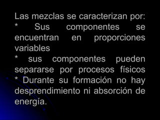 Las mezclas se caracterizan por:
*    Sus    componentes      se
encuentran en proporciones
variables
* sus componentes pueden
separarse por procesos físicos
* Durante su formación no hay
desprendimiento ni absorción de
energía.
 