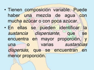 • Tienen composición variable. Puede
  haber una mezcla de agua con
  mucha azúcar o con poca azúcar.
• En ellas se pueden identificar la
  sustancia dispersante, que se
  encuentra en mayor proporción, y
  una      o     varias    sustancias
  dispersas, que se encuentran en
  menor proporción.
 