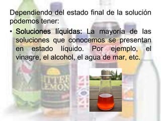 Dependiendo del estado final de la solución
podemos tener:
• Soluciones líquidas: La mayoría de las
  soluciones que conocemos se presentan
  en estado líquido. Por ejemplo, el
  vinagre, el alcohol, el agua de mar, etc.
 