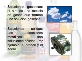 • Soluciones gaseosas:
  el aire es una mezcla
  de gases que forman
  una solución gaseosa.

• Soluciones      sólidas:
  Las          aleaciones
  metálicas            son
  soluciones sólidas. Por
  ejemplo, el bronce y el
  acero.
 