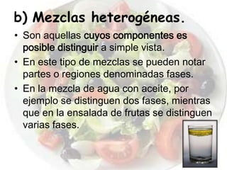 b) Mezclas heterogéneas.
• Son aquellas cuyos componentes es
  posible distinguir a simple vista.
• En este tipo de mezclas se pueden notar
  partes o regiones denominadas fases.
• En la mezcla de agua con aceite, por
  ejemplo se distinguen dos fases, mientras
  que en la ensalada de frutas se distinguen
  varias fases.
 