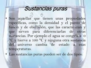 Sustancias puras
• Son aquellas que tienen unas propiedades
  específicas, como la densidad y el punto de
  fusión y de ebullición, que las caracterizan y
  que sirven para diferenciarlas de otras
  sustancias. Por ejemplo el agua se congela a 0
  °C y hierve a 100 °C y ninguna otra sustancia
  del universo cambia de estado a esas
  temperaturas.
• Las sustancias puras pueden ser de dos tipos:
 
