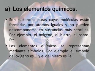 a) Los elementos químicos.
• Son sustancias puras cuyas moléculas están
  formadas por átomos iguales y no pueden
  descomponerse en sustancias más sencillas.
  Por ejemplo, el oxígeno, el hierro, el cobre.
  Etc.
• Los elementos químicos se representan
  mediante símbolos. Por ejemplo el símbolo
  del oxígeno es O y el del hierro es Fe.
 