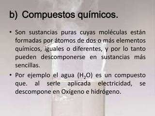 b) Compuestos químicos.
• Son sustancias puras cuyas moléculas están
  formadas por átomos de dos o más elementos
  químicos, iguales o diferentes, y por lo tanto
  pueden descomponerse en sustancias más
  sencillas.
• Por ejemplo el agua (H2O) es un compuesto
  que. al serle aplicada electricidad, se
  descompone en Oxígeno e hidrógeno.
 