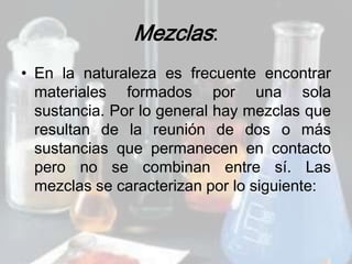 Mezclas:
• En la naturaleza es frecuente encontrar
  materiales formados por una sola
  sustancia. Por lo general hay mezclas que
  resultan de la reunión de dos o más
  sustancias que permanecen en contacto
  pero no se combinan entre sí. Las
  mezclas se caracterizan por lo siguiente:
 