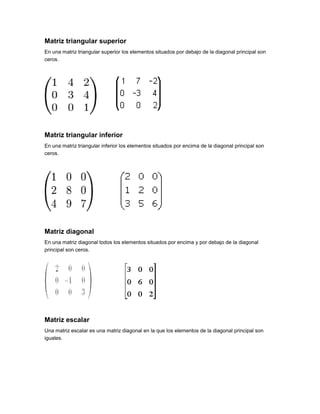 Matriz triangular superior
En una matriz triangular superior los elementos situados por debajo de la diagonal principal son
ceros.




Matriz triangular inferior
En una matriz triangular inferior los elementos situados por encima de la diagonal principal son
ceros.




Matriz diagonal
En una matriz diagonal todos los elementos situados por encima y por debajo de la diagonal
principal son ceros.




Matriz escalar
Una matriz escalar es una matriz diagonal en la que los elementos de la diagonal principal son
iguales.
 