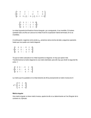 La mitad izquierda de M está en forma triangular, por consiguiente, A es invertible. Si hubiera
quedado toda una fila con ceros en la mitad A de M, la operación habría terminado (A no es
invertible).


A continuación, cogemos como pivote a33, ponemos ceros encima de éste y seguimos operando
hasta que nos quede una matriz diagonal.




Ya que la matriz colocada en la mitad izquierda es diagonal, no hay que operar más.
Transformamos la matriz diagonal en una matriz identidad; para ello hay que dividir la segunda fila
entre -1:




La matriz que ha quedado en la mitad derecha de M es precisamente la matriz inversa de A:




Matriz singular
Una matriz singular no tiene matriz inversa, aparte de ello si su determinante es 0 es Singular de lo
contrario no. Ejemplo:
 