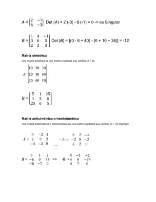 A=                   Det (A) = 2·(-3) - 6·(-1) = 0 -> es Singular



B=                        Det (B) = [(0 - 6 + 40) - (0 + 10 + 36)] = -12


Matriz simétrica
Una matriz simétrica es una matriz cuadrada que verifica: A = At.




B=



Matriz antisimétrica o hemisimétrica
Una matriz antisimétrica o hemisimétrica es una matriz cuadrada que verifica: A = -At. Ejemplo:




                            =>




B=                         =>      -B =
 