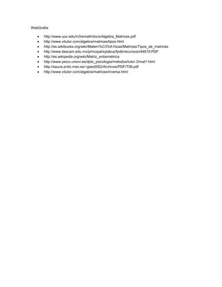 WebGrafia

      http://www.uoc.edu/in3/emath/docs/Algebra_Matrices.pdf
      http://www.vitutor.com/algebra/matrices/tipos.html
      http://es.wikibooks.org/wiki/Matem%C3%A1ticas/Matrices/Tipos_de_matrices
      http://www.itescam.edu.mx/principal/sylabus/fpdb/recursos/r44819.PDF
      http://es.wikipedia.org/wiki/Matriz_antisimétrica
      http://www.psico.uniovi.es/dpto_psicologia/metodos/tutor.3/mat1.html
      http://sauce.pntic.mec.es/~jpeo0002/Archivos/PDF/T06.pdf
      http://www.vitutor.com/algebra/matrices/inversa.html
 