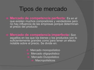 Tipos de mercado
 Mercado de competencia perfecta: Es en el
que existen muchos compradores y vendedores pero
no hay influencia de las empresas porque determinan
el precio del producto
 Mercado de competencia imperfecta: Son
aquellos en los que los bienes y los productos son lo
suficientemente grandes como para tener un efecto
notable sobre el precio. Se divide en:
 Mercado monopolístico
 Mercado oligopolistico
 Mercado Duopolistico
 Macropolisticos
 