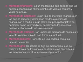  Mercado financiero: Es un mecanismo que permite que los
agentes económicos el intercambio de valores compra y
venta de ahorro.
 Mercado de capitales: Es un tipo de mercado financiero en
los que se ofrecen y demandan fondos o medios de
financiación a medio y largo plazo. Su principal objetivo es
participar como intermediario, canalizando los recursos
frescos y el ahorro de los inversionistas.
 Mercado de valores: Son un tipo de mercado de capitales y
la renta variable y fija de una forma estructural.
 Mercado bilateral: Consiste en una cadena como las
tarjetas de crédito
 Mercado gris: Se refiere al flujo de mercancías que se
realiza a través de los canales de distribución diferentes a
los autorizados por el fabricante o el productor
 