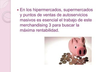    En los hipermercados, supermercados
    y puntos de ventas de autoservicios
    masivos es esencial el trabajo de este
    merchandising 3 para buscar la
    máxima rentabilidad.
 