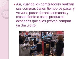    Así, cuando los compradores realizan
    sus compras tienen tiempo de pasar y
    volver a pasar durante semanas y
    meses frente a estos productos
    deseados que ellos prevén comprar
    un día u otro.
 