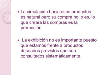    La circulación hacia esos productos
    es natural pero su compra no lo es, lo
    que creará las compras es la
    promoción.

    La exhibición no es importante puesto
    que estamos frente a productos
    deseados previstos que son
    consultados sistemáticamente.
 