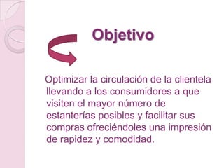 Objetivo

Optimizar la circulación de la clientela
llevando a los consumidores a que
visiten el mayor número de
estanterías posibles y facilitar sus
compras ofreciéndoles una impresión
de rapidez y comodidad.
 