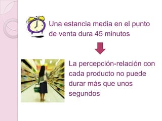 Una estancia media en el punto
de venta dura 45 minutos



     La percepción-relación con
     cada producto no puede
     durar más que unos
     segundos
 