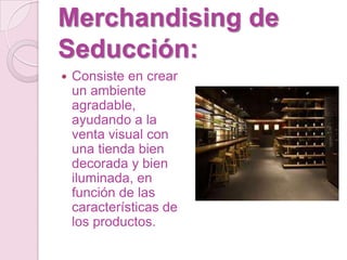 Merchandising de
Seducción:
   Consiste en crear
    un ambiente
    agradable,
    ayudando a la
    venta visual con
    una tienda bien
    decorada y bien
    iluminada, en
    función de las
    características de
    los productos.
 