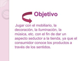Objetivo
Jugar con el mobiliario, la
decoración, la iluminación, la
música, etc. con el fin de dar un
aspecto seductor a la tienda, ya que el
consumidor conoce los productos a
través de los sentidos.
 