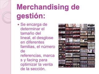 Merchandising de
gestión:
   Se encarga de
    determinar el
    tamaño del
    lineal, el desglose
    en diferentes
    familias, el número
    de
    referencias, marca
    s y facing para
    optimizar la venta
    de la sección.
 
