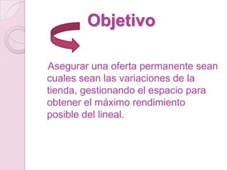 Objetivo

Asegurar una oferta permanente sean
cuales sean las variaciones de la
tienda, gestionando el espacio para
obtener el máximo rendimiento
posible del lineal.
 