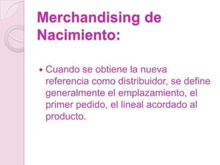 Merchandising de
Nacimiento:

   Cuando se obtiene la nueva
    referencia como distribuidor, se define
    generalmente el emplazamiento, el
    primer pedido, el lineal acordado al
    producto.
 