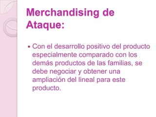 Merchandising de
Ataque:
   Con el desarrollo positivo del producto
    especialmente comparado con los
    demás productos de las familias, se
    debe negociar y obtener una
    ampliación del lineal para este
    producto.
 