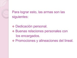 Para lograr esto, las armas son las
siguientes:

 Dedicación personal.
 Buenas relaciones personales con
  los encargados.
 Promociones y alineaciones del lineal.
 
