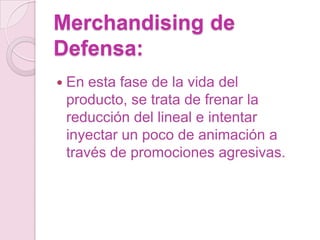Merchandising de
Defensa:
 En esta fase de la vida del
 producto, se trata de frenar la
 reducción del lineal e intentar
 inyectar un poco de animación a
 través de promociones agresivas.
 