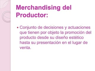 Merchandising del
Productor:
   Conjunto de decisiones y actuaciones
    que tienen por objeto la promoción del
    producto desde su diseño estético
    hasta su presentación en el lugar de
    venta.
 
