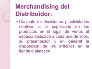Merchandising del
Distribuidor:
   Conjunto de decisiones y actividades
    relativas a la exposición de los
    productos en el lugar de venta, el
    espacio dedicado a cada uno de ellos,
    su presentación y en general la
    disposición de los artículos en la
    tienda o almacén.
 