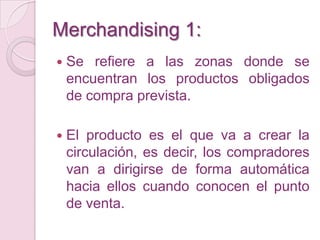 Merchandising 1:
   Se refiere a las zonas donde se
    encuentran los productos obligados
    de compra prevista.

   El producto es el que va a crear la
    circulación, es decir, los compradores
    van a dirigirse de forma automática
    hacia ellos cuando conocen el punto
    de venta.
 