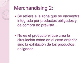 Merchandising 2:
   Se refiere a la zona que se encuentra
    integrada por productos obligados y
    de compra no prevista.

   No es el producto el que crea la
    circulación como en el caso anterior
    sino la exhibición de los productos
    obligados.
 