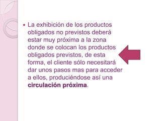    La exhibición de los productos
    obligados no previstos deberá
    estar muy próxima a la zona
    donde se colocan los productos
    obligados previstos, de esta
    forma, el cliente sólo necesitará
    dar unos pasos mas para acceder
    a ellos, produciéndose así una
    circulación próxima.
 